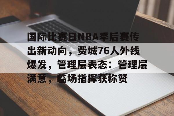 乐竞网站-关于国际比赛日NBA季后赛传出新动向，费城76人外线爆发，管理层表态：管理层满意，临场指挥获称赞的信息